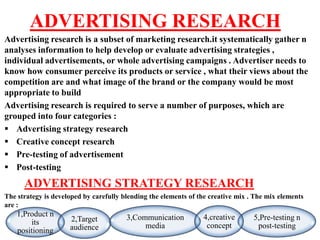ADVERTISING RESEARCH
Advertising research is a subset of marketing research.it systematically gather n
analyses information to help develop or evaluate advertising strategies ,
individual advertisements, or whole advertising campaigns . Advertiser needs to
know how consumer perceive its products or service , what their views about the
competition are and what image of the brand or the company would be most
appropriate to build
Advertising research is required to serve a number of purposes, which are
grouped into four categories :
 Advertising strategy research
 Creative concept research
 Pre-testing of advertisement
 Post-testing
      ADVERTISING STRATEGY RESEARCH
The strategy is developed by carefully blending the elements of the creative mix . The mix elements
are :
    1,Product n                         3,Communication          4,creative       5,Pre-testing n
        its          2,Target
                     audience                media                concept          post-testing
    positioning
 