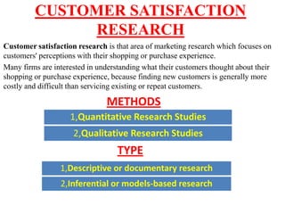 CUSTOMER SATISFACTION
               RESEARCH
Customer satisfaction research is that area of marketing research which focuses on
customers' perceptions with their shopping or purchase experience.
Many firms are interested in understanding what their customers thought about their
shopping or purchase experience, because finding new customers is generally more
costly and difficult than servicing existing or repeat customers.

                               METHODS
                    1,Quantitative Research Studies
                     2,Qualitative Research Studies
                                   TYPE
                 1,Descriptive or documentary research
                 2,Inferential or models-based research
 