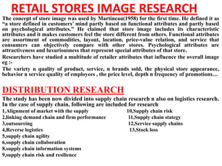 RETAIL STORES IMAGE RESEARCH
The concept of store image was used by Martineau(1958) for the first time. He defined it as
“a store defined in customers’ mind partly based on functional attributes and partly based
on psychological attributes.” He claimed that store image includes its characteristic
attributes and it makes customers feel the store different from others. Functional attributes
are assortment of commodities, layout, location, price-value relation, and service that
consumers can objectively compare with other stores. Psychological attributes are
attractiveness and luxuriousness that represent special attributes of that store.
Researchers have studied a multitude of retailer attributes that influence the overall image
eg :-
The variety n quality of product, service, n brands sold, the physical store appearance,
behavior n service quality of employees , the price level, depth n frequency of promotions…


DISTRIBUTION RESEARCH
The study has been now divided into supply chain research n also on logistics research.
In the case of supply chain, following are included for research
1,Alignment of market with the supply                10,Supply chain risk
2,linking demand chain and firm performance           11,Supply chain stategy
3,outsourcing                                         12,Service supply chains
4,Reverse logistics                                    13,Stock loss
5,supply chain agility
6,supply chain collaboration
8,supply chain information systems
9,supply chain risk and resilience
 