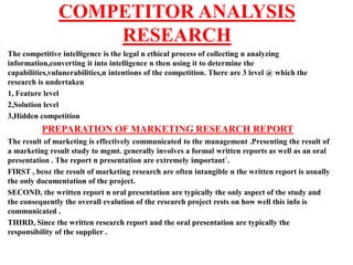 COMPETITOR ANALYSIS
                   RESEARCH
The competitive intelligence is the legal n ethical process of collecting n analyzing
information,converting it into intelligence n then using it to determine the
capabilities,vulunerabilities,n intentions of the competition. There are 3 level @ which the
research is undertaken
1, Feature level
2,Solution level
3,Hidden competition
          PREPARATION OF MARKETING RESEARCH REPORT
The result of marketing is effectively communicated to the management .Presenting the result of
a marketing result study to mgmt. generally involves a formal written reports as well as an oral
presentation . The report n presentation are extremely important`.
FIRST , bcoz the result of marketing research are often intangible n the written report is usually
the only documentation of the project.
SECOND, the written report n oral presentation are typically the only aspect of the study and
the consequently the overall evalution of the research project rests on how well this info is
communicated .
THIRD, Since the written research report and the oral presentation are typically the
responsibility of the supplier .
 