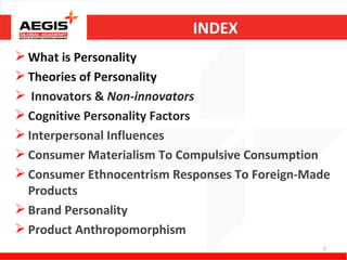INDEX
 What is Personality
 Theories of Personality
 Innovators & Non-innovators
 Cognitive Personality Factors
 Interpersonal Influences
 Consumer Materialism To Compulsive Consumption
 Consumer Ethnocentrism Responses To Foreign-Made
  Products
 Brand Personality
 Product Anthropomorphism
                                                2
 