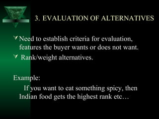 3. EVALUATION OF ALTERNATIVES

 Need to establish criteria for evaluation,
 features the buyer wants or does not want.
 Rank/weight alternatives.


Example:
   If you want to eat something spicy, then
 Indian food gets the highest rank etc…
 