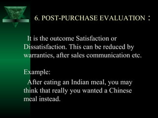 6. POST-PURCHASE EVALUATION               :

 It is the outcome Satisfaction or
Dissatisfaction. This can be reduced by
warranties, after sales communication etc.

Example:
 After eating an Indian meal, you may
think that really you wanted a Chinese
meal instead.
 