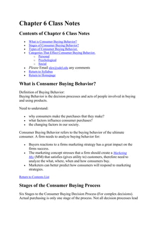 Chapter 6 Class Notes
Contents of Chapter 6 Class Notes
       What is Consumer Buying Behavior?
       Stages of Consumer Buying Behavior?
       Types of Consumer Buying Behavior.
       Categories That Effect Consumer Buying Behavior.
          o Personal
          o Psychological
          o Social
       Please Email alex@udel.edu any comments
       Return to Syllabus
       Return to Homepage

What is Consumer Buying Behavior?
Definition of Buying Behavior:
Buying Behavior is the decision processes and acts of people involved in buying
and using products.

Need to understand:

       why consumers make the purchases that they make?
       what factors influence consumer purchases?
       the changing factors in our society.

Consumer Buying Behavior refers to the buying behavior of the ultimate
consumer. A firm needs to analyze buying behavior for:

       Buyers reactions to a firms marketing strategy has a great impact on the
       firms success.
       The marketing concept stresses that a firm should create a Marketing
       Mix (MM) that satisfies (gives utility to) customers, therefore need to
       analyze the what, where, when and how consumers buy.
       Marketers can better predict how consumers will respond to marketing
       strategies.

Return to Contents List

Stages of the Consumer Buying Process
Six Stages to the Consumer Buying Decision Process (For complex decisions).
Actual purchasing is only one stage of the process. Not all decision processes lead
 