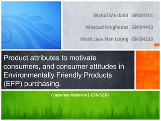 Mahdi Mesbahi GM04701

                             Masoud Moghadas GM04443

                           Mark Liew Han Loong GM04130


Product attributes to motivate
consumers, and consumer attitudes in
Environmentally Friendly Products
(EFP) purchasing.
              Consumer Behavior| GSM5230
 