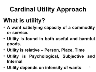 1
Cardinal Utility Approach
What is utility?
• A want satisfying capacity of a commodity
or service.
• Utility is found in both useful and harmful
goods.
• Utility is relative – Person, Place, Time
• Utility is Psychological, Subjective and
Internal
• Utility depends on intensity of wants
 