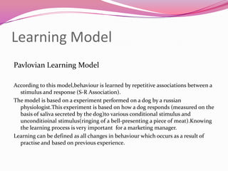 Learning Model
Pavlovian Learning Model
According to this model,behaviour is learned by repetitive associations between a
stimulus and response (S-R Association).
The model is based on a experiment performed on a dog by a russian
physiologist.This experiment is based on how a dog responds (measured on the
basis of saliva secreted by the dog)to various conditional stimulus and
unconditioinal stimulus(ringing of a bell-presenting a piece of meat).Knowing
the learning process is very important for a marketing manager.
Learning can be defined as all changes in behaviour which occurs as a result of
practise and based on previous experience.

 