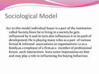 Sociological Model
Acc to this model individual buyer is a part of the institution
called Society.Since he is living in a society,he gets
influenced by it and in turn also influences it in its path of
development.He is playing many roles as a part of various
formal & informal associations or organisations i.e as a
family,as a employee of a firm,as a member of professional
forum .such interactions leave some impressions on him
and may play a role in influencing his buying behaviour.

 