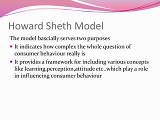 Howard Sheth Model
The model bascially serves two purposes
 It indicates how complex the whole question of
consumer behaviour really is
 It provides a framework for including various concepts
like learning,perception,attitude etc..which play a role
in influencing consumer behaviour

 