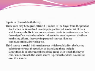 Inputs in Howard sheth theory.
These cues may be Significative if it comes to the buyer from the product
itself when he is involved in a shopping activity.A similar set of cues
which are symbolic in nature may also act as information sources.Both
these significative and symbolic information cues represent the firms
marketing efforts..these are impersonal sources lik mass
communication,advertising etc.
Third source is social information cues which could affect the buying
behaviour towards the product or brand and these include
family,friends or other members of the group with which the buyer
comes into contact.The social source is personal and has no control
over this source.

 