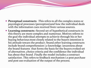  Perceptual constructs :This refers to all the complex states or

psycological processes (perception)and how the individual deals
with the information cues received from various sources.
 Learning constructs:-Second set of hypothetical constructs in
this theory are more complex and numerous .Motives referes to
the goal the individual attempts to achievie through his or her
buying behaviour.most closely related to the buyers intention is
his attitude towars the product /brand.other learning constructs
include brand comprehension i.e knowledge /awareness about
the brand features that forms the basis for the buyers evoked set
of alternatives ,choice criteria and the confidence the individual
has about that brand .Finally the model includes a construct
satisfaction .This refers to feedback mechanism i.e post purchase
and post use evaluation of the output of the process.

 