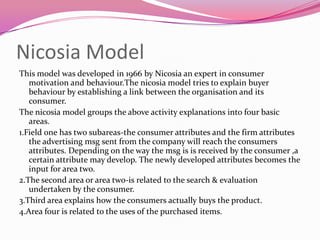 Nicosia Model
This model was developed in 1966 by Nicosia an expert in consumer
motivation and behaviour.The nicosia model tries to explain buyer
behaviour by establishing a link between the organisation and its
consumer.
The nicosia model groups the above activity explanations into four basic
areas.
1.Field one has two subareas-the consumer attributes and the firm attributes
the advertising msg sent from the company will reach the consumers
attributes. Depending on the way the msg is is received by the consumer ,a
certain attribute may develop. The newly developed attributes becomes the
input for area two.
2.The second area or area two-is related to the search & evaluation
undertaken by the consumer.
3.Third area explains how the consumers actually buys the product.
4.Area four is related to the uses of the purchased items.

 