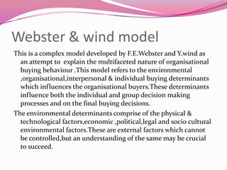 Webster & wind model
This is a complex model developed by F.E.Webster and Y.wind as
an attempt to explain the multifaceted nature of organisational
buying behaviour .This model refers to the environmental
,organisational,interpersonal & individual buying determinants
which influences the organisational buyers.These determinants
influence both the individual and group decision making
processes and on the final buying decisions.
The environmental determinants comprise of the physical &
technological factors,economic ,political,legal and socio cultural
environmental factors.These are external factors which cannot
be controlled,but an understanding of the same may be crucial
to succeed.

 