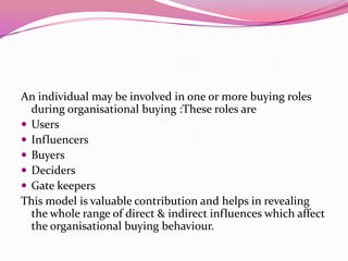 An individual may be involved in one or more buying roles
during organisational buying :These roles are
 Users
 Influencers
 Buyers
 Deciders
 Gate keepers
This model is valuable contribution and helps in revealing
the whole range of direct & indirect influences which affect
the organisational buying behaviour.

 