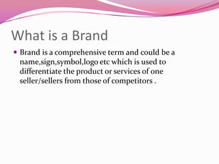 What is a Brand
 Brand is a comprehensive term and could be a

name,sign,symbol,logo etc which is used to
differentiate the product or services of one
seller/sellers from those of competitors .

 