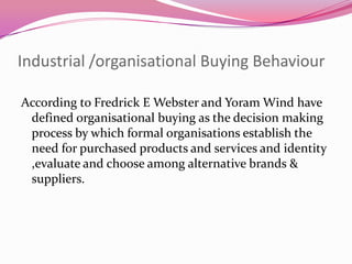 Industrial /organisational Buying Behaviour
According to Fredrick E Webster and Yoram Wind have
defined organisational buying as the decision making
process by which formal organisations establish the
need for purchased products and services and identity
,evaluate and choose among alternative brands &
suppliers.

 