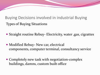 Buying Decisions involved in industrial Buying
Types of Buying Situations
 Straight routine Rebuy- Electricity, water ,gas, cigrattes

 Modified Rebuy- New car, electrical

components, computer terminal, consultancy service
 Completely new task with negotiation-complex

buildings, damns, custom built office

 