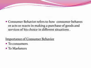  Consumer Behavior refers to how consumer behaves

or acts or reacts in making a purchase of goods and
services of his choice in different situations .

Importance of Consumer Behavior
 To consumers
 To Marketers

 