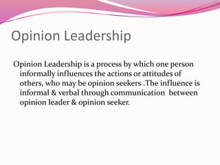 Opinion Leadership
Opinion Leadership is a process by which one person
informally influences the actions or attitudes of
others, who may be opinion seekers .The influence is
informal & verbal through communication between
opinion leader & opinion seeker.

 