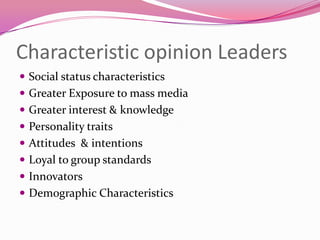 Characteristic opinion Leaders
 Social status characteristics
 Greater Exposure to mass media
 Greater interest & knowledge
 Personality traits

 Attitudes & intentions
 Loyal to group standards
 Innovators

 Demographic Characteristics

 