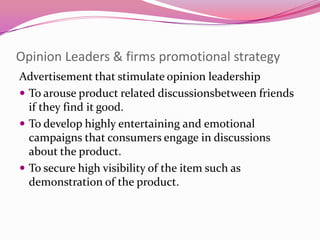 Opinion Leaders & firms promotional strategy
Advertisement that stimulate opinion leadership
 To arouse product related discussionsbetween friends
if they find it good.
 To develop highly entertaining and emotional
campaigns that consumers engage in discussions
about the product.
 To secure high visibility of the item such as
demonstration of the product.

 