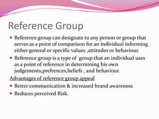 Reference Group
 Reference group can designate to any person or group that

serves as a point of comparison for an individual informing
either general or specific values ,attitudes or behaviour.
 Reference group is a type of group that an individual uses
as a point of reference in determining his own
judgements,prefrences,beliefs , and behaviour.
Advantages of reference group appeal
 Better communication & increased brand awareness
 Reduces perceived Risk.

 