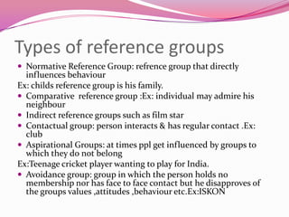 Types of reference groups
 Normative Reference Group: refrence group that directly

influences behaviour
Ex: childs reference group is his family.
 Comparative reference group :Ex: individual may admire his
neighbour
 Indirect reference groups such as film star
 Contactual group: person interacts & has regular contact .Ex:
club
 Aspirational Groups: at times ppl get influenced by groups to
which they do not belong
Ex:Teenage cricket player wanting to play for India.
 Avoidance group: group in which the person holds no
membership nor has face to face contact but he disapproves of
the groups values ,attitudes ,behaviour etc.Ex:ISKON

 