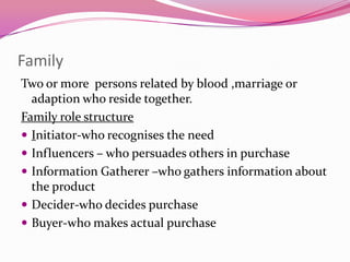 Family
Two or more persons related by blood ,marriage or
adaption who reside together.
Family role structure
 Initiator-who recognises the need
 Influencers – who persuades others in purchase
 Information Gatherer –who gathers information about
the product
 Decider-who decides purchase
 Buyer-who makes actual purchase

 