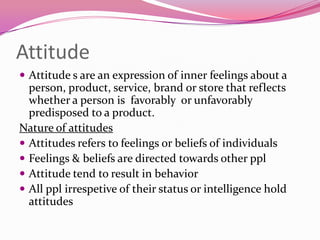 Attitude
 Attitude s are an expression of inner feelings about a

person, product, service, brand or store that reflects
whether a person is favorably or unfavorably
predisposed to a product.
Nature of attitudes
 Attitudes refers to feelings or beliefs of individuals
 Feelings & beliefs are directed towards other ppl
 Attitude tend to result in behavior
 All ppl irrespetive of their status or intelligence hold
attitudes

 
