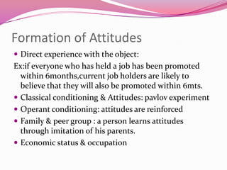 Formation of Attitudes
 Direct experience with the object:

Ex:if everyone who has held a job has been promoted
within 6months,current job holders are likely to
believe that they will also be promoted within 6mts.
 Classical conditioning & Attitudes: pavlov experiment
 Operant conditioning: attitudes are reinforced
 Family & peer group : a person learns attitudes
through imitation of his parents.
 Economic status & occupation

 