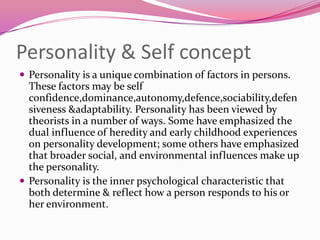 Personality & Self concept
 Personality is a unique combination of factors in persons.

These factors may be self
confidence,dominance,autonomy,defence,sociability,defen
siveness &adaptability. Personality has been viewed by
theorists in a number of ways. Some have emphasized the
dual influence of heredity and early childhood experiences
on personality development; some others have emphasized
that broader social, and environmental influences make up
the personality.
 Personality is the inner psychological characteristic that
both determine & reflect how a person responds to his or
her environment.

 