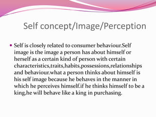 Self concept/Image/Perception
 Self is closely related to consumer behaviour.Self

image is the image a person has about himself or
herself as a certain kind of person with certain
characteristics,traits,habits,possessions,relationships
and behaviour.what a person thinks about himself is
his self image because he behaves in the manner in
which he perceives himself.if he thinks himself to be a
king,he will behave like a king in purchasing.

 
