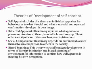 Theories of Development of self concept
 Self Appraisal:-Under this theory an individual appraises his

behaviour as to what is social and what is unsocial and repeated
confirmation develops his own image.
 Reflected Appraisal:-This theory says that what appraisals a
person receives from others ,he moulds his self concept.These
others are significant others such as parents,friends etc.
 Social Comparision:-This theory depends on how individuals see
themselves in comparison to others in the society.
 Biased Scanning:-This theory views self concept development in
terms of identity inspiration and biased scanning of
environment for information to confirm how well a person is
meeting his own perception.

 