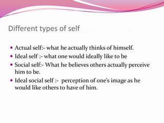 Different types of self
 Actual self:- what he actually thinks of himself.
 Ideal self :- what one would ideally like to be
 Social self:- What he believes others actually perceive

him to be.
 Ideal social self :- perception of one’s image as he
would like others to have of him.

 