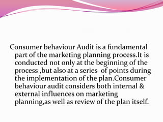 Consumer behaviour Audit is a fundamental
part of the marketing planning process.It is
conducted not only at the beginning of the
process ,but also at a series of points during
the implementation of the plan.Consumer
behaviour audit considers both internal &
external influences on marketing
planning,as well as review of the plan itself.

 