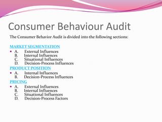 Consumer Behaviour Audit
The Consumer Behavior Audit is divided into the following sections:
MARKET SEGMENTATION
 A.
External Influences
B. Internal Influences
C. Situational Influences
D. Decision-Process Influences
PRODUCT POSITION
 A.
Internal Influences
B. Decision-Process Influences
PRICING
 A.
External Influences
B. Internal Influences
C. Situational Influences
D. Decision-Process Factors

 