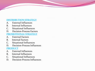 DISTRIBUTION STRATEGY
A. External Influences
B. Internal Influences
C. Situational Influences
D. Decision-Process Factors
PROMOTIONAL STRATEGY
A. External Factors
B. Internal Factors
C. Situational Influences
D. Decision-Process Influences
PRODUCT
A. External Influences
B. Internal Influences
C. Situational Influences
D. Decision-Process Influences

 