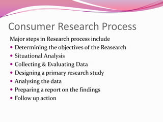 Consumer Research Process
Major steps in Research process include
 Determining the objectives of the Reasearch
 Situational Analysis
 Collecting & Evaluating Data
 Designing a primary research study
 Analysing the data
 Preparing a report on the findings
 Follow up action

 