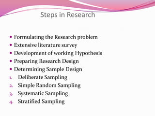 Steps in Research
 Formulating the Research problem
 Extensive literature survey
 Development of working Hypothesis
 Preparing Research Design

 Determining Sample Design

Deliberate Sampling
2. Simple Random Sampling
3. Systematic Sampling
4. Stratified Sampling
1.

 