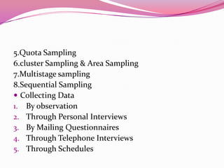 5.Quota Sampling
6.cluster Sampling & Area Sampling
7.Multistage sampling
8.Sequential Sampling
 Collecting Data
1. By observation
2. Through Personal Interviews
3. By Mailing Questionnaires
4. Through Telephone Interviews
5. Through Schedules

 