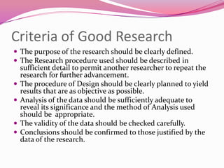 Criteria of Good Research
 The purpose of the research should be clearly defined.
 The Research procedure used should be described in





sufficient detail to permit another researcher to repeat the
research for further advancement.
The procedure of Design should be clearly planned to yield
results that are as objective as possible.
Analysis of the data should be sufficiently adequate to
reveal its significance and the method of Analysis used
should be appropriate.
The validity of the data should be checked carefully.
Conclusions should be confirmed to those justified by the
data of the research.

 