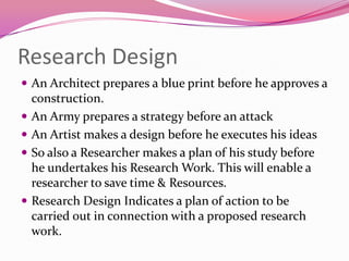 Research Design
 An Architect prepares a blue print before he approves a







construction.
An Army prepares a strategy before an attack
An Artist makes a design before he executes his ideas
So also a Researcher makes a plan of his study before
he undertakes his Research Work. This will enable a
researcher to save time & Resources.
Research Design Indicates a plan of action to be
carried out in connection with a proposed research
work.

 