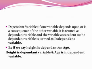  Dependant Variable: if one variable depends upon or is

a consequence of the other variable,it is termed as
dependant variable,and the variable antecedent to the
dependant variable is termed as Independent
variable.
 Ex if we say height is dependant on Age.
Height is dependant variable & Age is independent
variable.

 