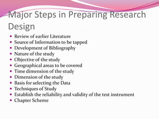Major Steps in Preparing Research
Design













Review of earlier Literature
Source of Information to be tapped
Development of Bibliography
Nature of the study
Objective of the study
Geographical areas to be covered
Time dimension of the study
Dimension of the study
Basis for selecting the Data
Techniques of Study
Establish the reliability and validity of the test instrument
Chapter Scheme

 