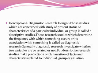  Descriptive & Diagnostic Research Design:-Those studies

which are concerned with study of present status or
characteristics of a particular individual or group is called a
descriptive studies.Those research studies which determine
the frequency with which something occurs or its
association with something is called as diagnostic
research.Generally diagnostic research investigate whether
two variables are co related or not.But descriptive research
studies make predictions with narration of facts and
charactristics related to individual ,group or situation.

 