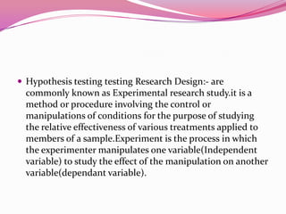  Hypothesis testing testing Research Design:- are

commonly known as Experimental research study.it is a
method or procedure involving the control or
manipulations of conditions for the purpose of studying
the relative effectiveness of various treatments applied to
members of a sample.Experiment is the process in which
the experimenter manipulates one variable(Independent
variable) to study the effect of the manipulation on another
variable(dependant variable).

 