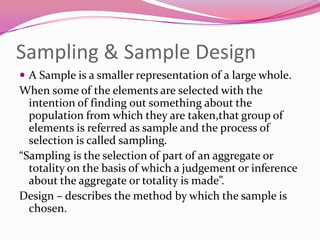 Sampling & Sample Design
 A Sample is a smaller representation of a large whole.

When some of the elements are selected with the
intention of finding out something about the
population from which they are taken,that group of
elements is referred as sample and the process of
selection is called sampling.
“Sampling is the selection of part of an aggregate or
totality on the basis of which a judgement or inference
about the aggregate or totality is made”.
Design – describes the method by which the sample is
chosen.

 