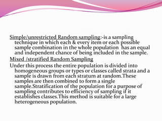 Simple/unrestricted Random sampling:-is a sampling
technique in which each & every item or each possible
sample combination in the whole population has an equal
and independent chance of being included in the sample.
Mixed /stratified Random Sampling
Under this process the entire population is divided into
homogeneous groups or types or classes called strata and a
sample is drawn from each stratum at random.These
samples are then combined to form a single
sample.Stratification of the population for a purpose of
sampling contributes to efficiency of sampling if it
establishes classes.This method is suitable for a large
heterogeneous population.

 