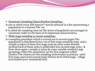  Systematic Sampling/Quasi Random Sampling:-

Is one in which every Kth item(10th item)is selected in a list representing a
population or a stratum.The no
K is called the sampling interval.The items of population are arranged in
systematic order on the basis of its important characteristics.
 Multi stage sampling or cluster sampling:Is a sampling procedure which is carried out in several stages.The
population is distributed into a no of first stage sampling units and a
sample is taken of these first stage units by some some suitable
method.Each of these units is subdivided into second stage units , &
from these again a sample is taken by some suitable method.Large
groupings within the population (at the first stage)are called
clusters.The clusters are the sampling units known as primary units
first stage-state level,second stage-District level,Third stage- village
level,fourth level- household level.

 