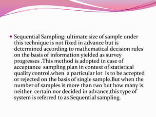  Sequential Sampling: ultimate size of sample under

this technique is not fixed in advance but is
determined according to mathematical decision rules
on the basis of information yielded as survey
progresses .This method is adopted in case of
acceptance sampling plan in context of statistical
quality control.when a particular lot is to be accepted
or rejected on the basis of single sample.But when the
number of samples is more than two but how many is
neither certain nor decided in advance,this type of
system is referred to as Sequential sampling.

 